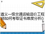 遵义一级交通运输造价工程师如何考取证书难度分析()