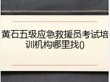 黄石五级应急救援员考试培训机构哪里找()