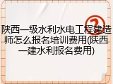 陕西一级水利水电工程建造师怎么报名培训费用(陕西一建水利报名费用)
