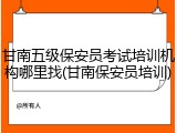 甘南五级保安员考试培训机构哪里找(甘南保安员培训)