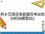 新乡五级应急救援员考试培训机构哪里找()