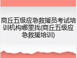 商丘五级应急救援员考试培训机构哪里找(商丘五级应急救援培训)