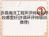 许昌海洋工程环评师培训学校哪里好(许昌环评师培训推荐)