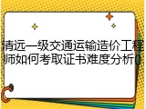 清远一级交通运输造价工程师如何考取证书难度分析()