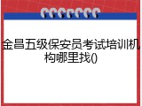 金昌五级保安员考试培训机构哪里找()