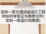 龙岩一级交通运输造价工程师如何考取证书难度分析(龙岩一级造价师难度)