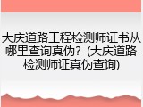 大庆道路工程检测师证书从哪里查询真伪？(大庆道路检测师证真伪查询)