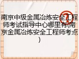 南京中级金属冶炼安全工程师考试指导中心哪里有(南京金属冶炼安全工程师考点)