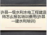 许昌一级水利水电工程建造师怎么报名培训费用(许昌一建水利培训)