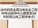 徐州初级金属冶炼安全工程师考试指导中心哪里有(徐州初级冶炼工程师考点)
