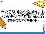 淮安初级消防设施操作员报考条件和时间解析(淮安消防操作员报考指南)