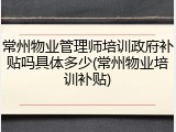 常州物业管理师培训政府补贴吗具体多少(常州物业培训补贴)
