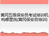黄冈五级保安员考试培训机构哪里找(黄冈保安员培训)