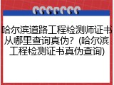 哈尔滨道路工程检测师证书从哪里查询真伪？(哈尔滨工程检测证书真伪查询)