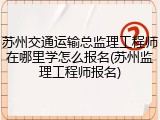 苏州交通运输总监理工程师在哪里学怎么报名(苏州监理工程师报名)