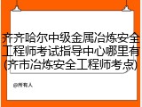 齐齐哈尔中级金属冶炼安全工程师考试指导中心哪里有(齐市冶炼安全工程师考点)