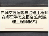 白城交通运输总监理工程师在哪里学怎么报名(白城监理工程师报名)
