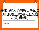 绥化五级应急救援员考试培训机构哪里找(绥化五级应急救援培训)