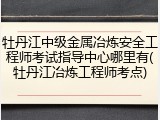 牡丹江中级金属冶炼安全工程师考试指导中心哪里有(牡丹江冶炼工程师考点)