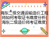 海东二级交通运输造价工程师如何考取证书难度分析(海东二级造价师考证难度)