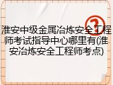 淮安中级金属冶炼安全工程师考试指导中心哪里有(淮安冶炼安全工程师考点)