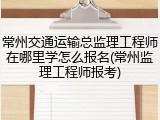 常州交通运输总监理工程师在哪里学怎么报名(常州监理工程师报考)