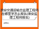淮安交通运输总监理工程师在哪里学怎么报名(淮安监理工程师报名)