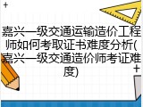 嘉兴一级交通运输造价工程师如何考取证书难度分析(嘉兴一级交通造价师考证难度)