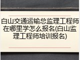 白山交通运输总监理工程师在哪里学怎么报名(白山监理工程师培训报名)