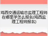 鸡西交通运输总监理工程师在哪里学怎么报名(鸡西监理工程师报名)
