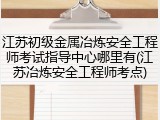 江苏初级金属冶炼安全工程师考试指导中心哪里有(江苏冶炼安全工程师考点)