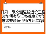 甘肃二级交通运输造价工程师如何考取证书难度分析(甘肃交通造价师考证难度)