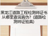 黑龙江道路工程检测师证书从哪里查询真伪？(道路检测师证验真)