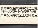 泰州中级金属冶炼安全工程师考试指导中心哪里有(泰州中级冶炼安全工程师考点)