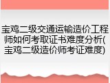 宝鸡二级交通运输造价工程师如何考取证书难度分析(宝鸡二级造价师考证难度)
