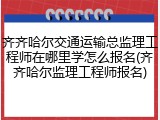 齐齐哈尔交通运输总监理工程师在哪里学怎么报名(齐齐哈尔监理工程师报名)