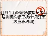 牡丹江五级应急救援员考试培训机构哪里找(牡丹江五级应急培训)