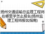 扬州交通运输总监理工程师在哪里学怎么报名(扬州监理工程师报名指南)