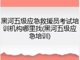 黑河五级应急救援员考试培训机构哪里找(黑河五级应急培训)