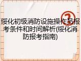 绥化初级消防设施操作员报考条件和时间解析(绥化消防报考指南)