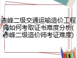 赤峰二级交通运输造价工程师如何考取证书难度分析(赤峰二级造价师考证难度)