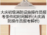 大庆初级消防设施操作员报考条件和时间解析(大庆消防操作员报考解析)