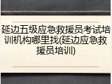 延边五级应急救援员考试培训机构哪里找(延边应急救援员培训)