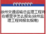 徐州交通运输总监理工程师在哪里学怎么报名(徐州监理工程师报名指南)