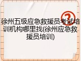 徐州五级应急救援员考试培训机构哪里找(徐州应急救援员培训)
