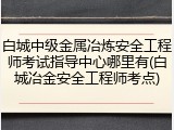 白城中级金属冶炼安全工程师考试指导中心哪里有(白城冶金安全工程师考点)