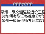 泉州一级交通运输造价工程师如何考取证书难度分析(泉州一级造价师考证难度)