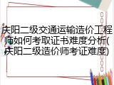 庆阳二级交通运输造价工程师如何考取证书难度分析(庆阳二级造价师考证难度)