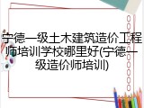 宁德一级土木建筑造价工程师培训学校哪里好(宁德一级造价师培训)