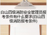 白山四级消防安全管理员报考条件有什么要求(白山四级消防报考条件)